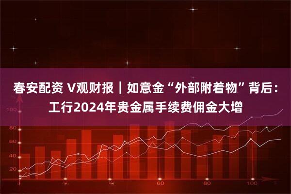 春安配资 V观财报｜如意金“外部附着物”背后：工行2024年贵金属手续费佣金大增