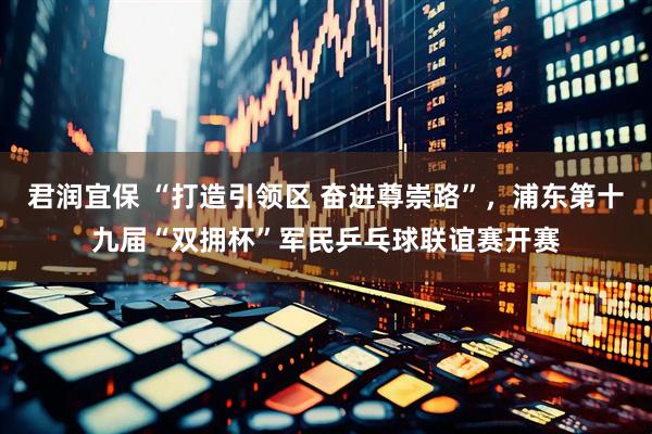 君润宜保 “打造引领区 奋进尊崇路”，浦东第十九届“双拥杯”军民乒乓球联谊赛开赛