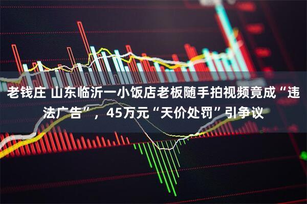 老钱庄 山东临沂一小饭店老板随手拍视频竟成“违法广告”，45万元“天价处罚”引争议