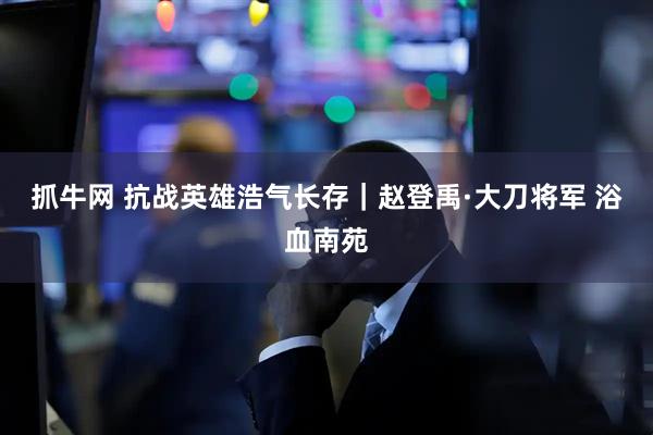抓牛网 抗战英雄浩气长存｜赵登禹·大刀将军 浴血南苑
