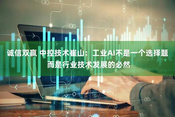 诚信双赢 中控技术崔山：工业AI不是一个选择题 而是行业技术发展的必然
