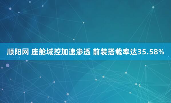 顺阳网 座舱域控加速渗透 前装搭载率达35.58%