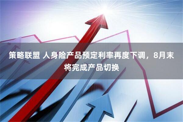 策略联盟 人身险产品预定利率再度下调，8月末将完成产品切换