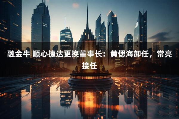 融金牛 顺心捷达更换董事长：黄偲海卸任，常亮接任