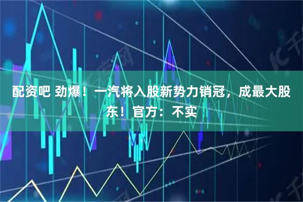 配资吧 劲爆！一汽将入股新势力销冠，成最大股东！官方：不实