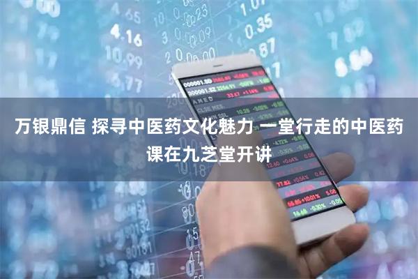 万银鼎信 探寻中医药文化魅力 一堂行走的中医药课在九芝堂开讲
