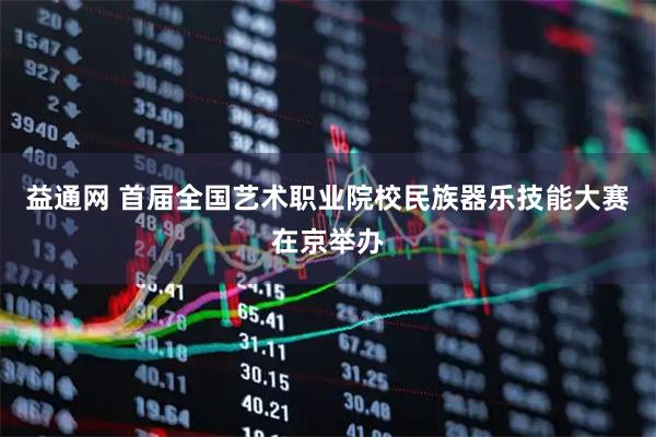 益通网 首届全国艺术职业院校民族器乐技能大赛在京举办