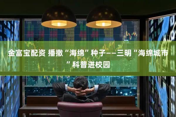 金富宝配资 播撒“海绵”种子——三明“海绵城市”科普进校园