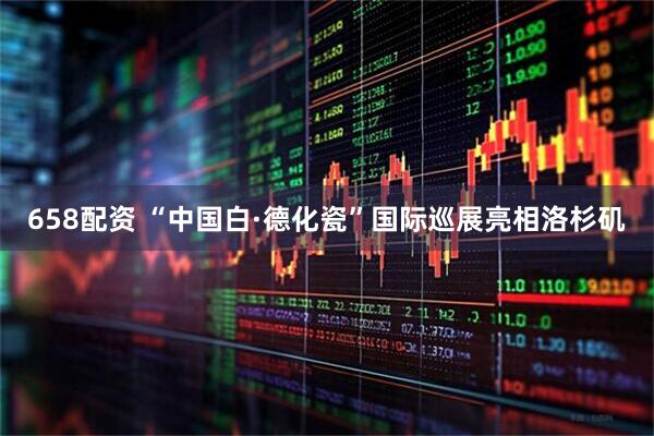 658配资 “中国白·德化瓷”国际巡展亮相洛杉矶