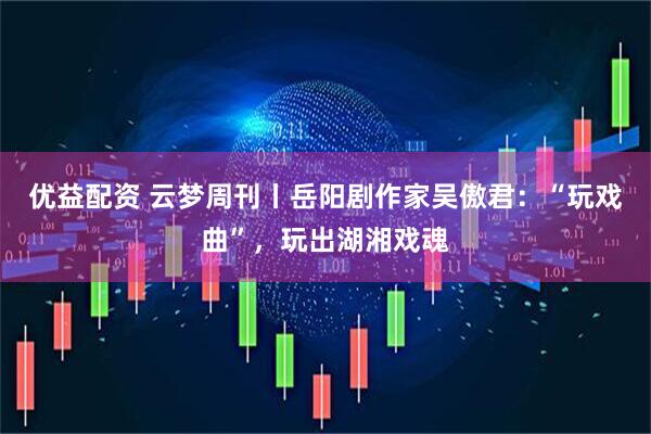 优益配资 云梦周刊丨岳阳剧作家吴傲君：“玩戏曲”，玩出湖湘戏魂