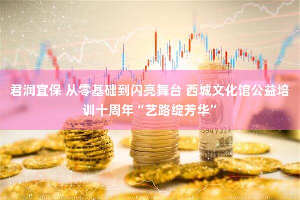 君润宜保 从零基础到闪亮舞台 西城文化馆公益培训十周年“艺路绽芳华”