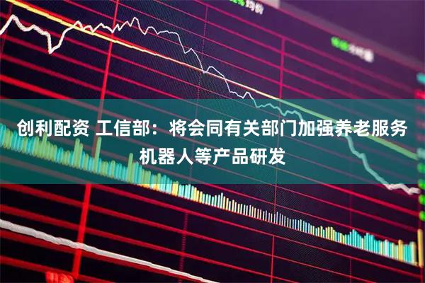 创利配资 工信部：将会同有关部门加强养老服务机器人等产品研发