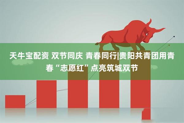 天牛宝配资 双节同庆 青春同行|贵阳共青团用青春“志愿红”点亮筑城双节
