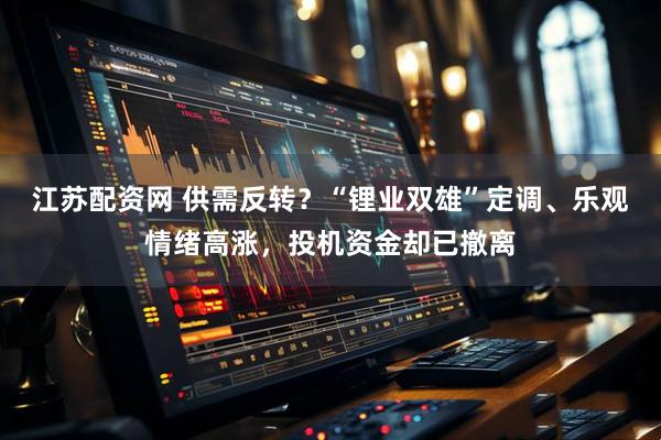 江苏配资网 供需反转？“锂业双雄”定调、乐观情绪高涨，投机资金却已撤离