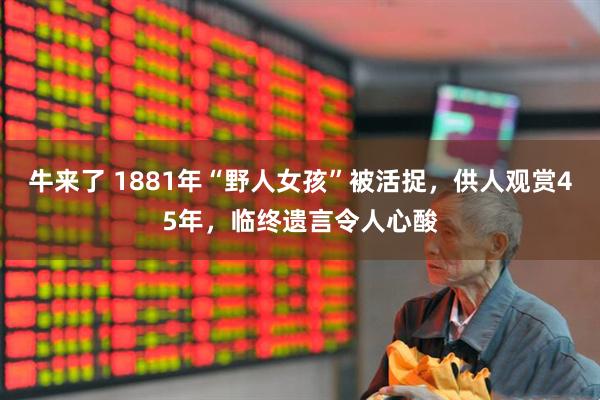 牛来了 1881年“野人女孩”被活捉，供人观赏45年，临终遗言令人心酸
