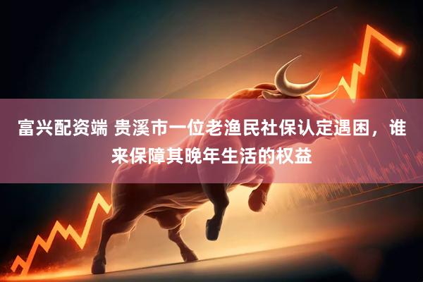 富兴配资端 贵溪市一位老渔民社保认定遇困，谁来保障其晚年生活的权益