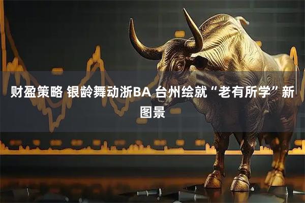 财盈策略 银龄舞动浙BA 台州绘就“老有所学”新图景