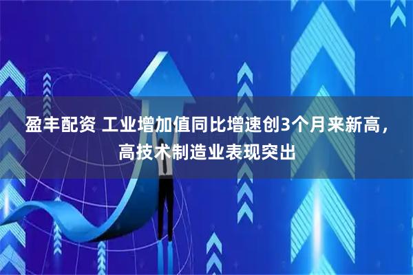 盈丰配资 工业增加值同比增速创3个月来新高，高技术制造业表现突出