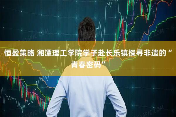 恒盈策略 湘潭理工学院学子赴长乐镇探寻非遗的“青春密码”