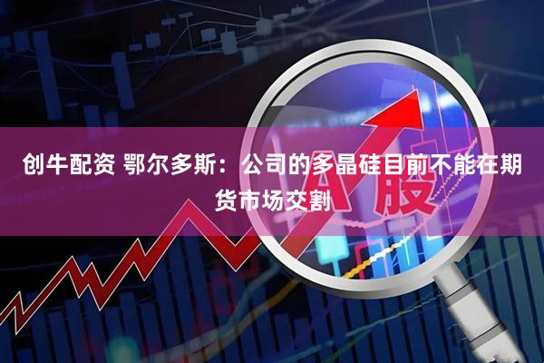 创牛配资 鄂尔多斯：公司的多晶硅目前不能在期货市场交割