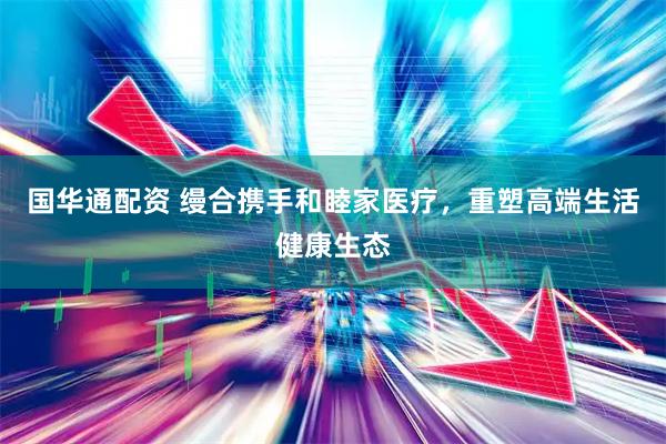 国华通配资 缦合携手和睦家医疗，重塑高端生活健康生态