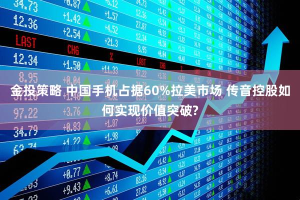 金投策略 中国手机占据60%拉美市场 传音控股如何实现价值突破?