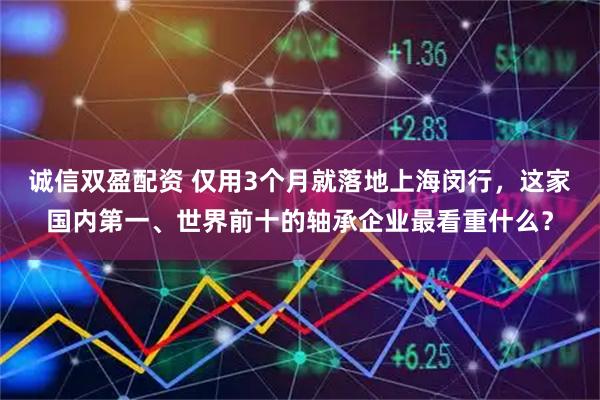 诚信双盈配资 仅用3个月就落地上海闵行，这家国内第一、世界前十的轴承企业最看重什么？