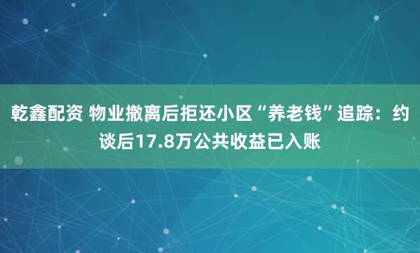 乾鑫配资 物业撤离后拒还小区“养老钱”追踪：约谈后17.8万公共收益已入账