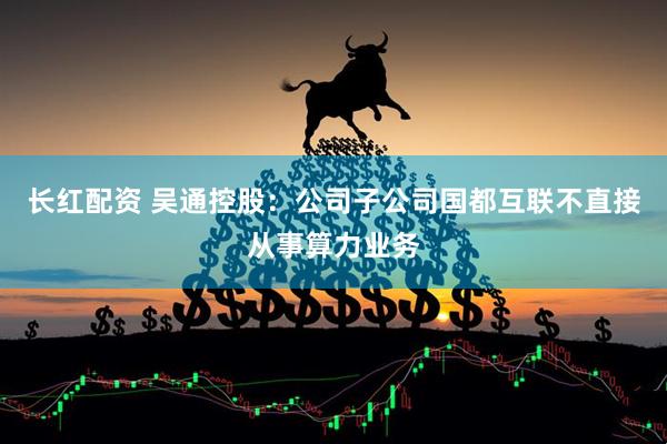 长红配资 吴通控股：公司子公司国都互联不直接从事算力业务