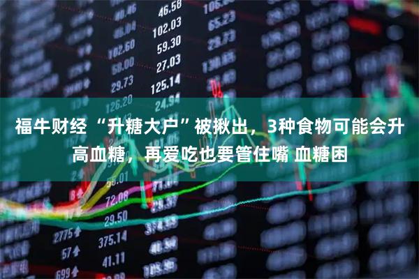 福牛财经 “升糖大户”被揪出，3种食物可能会升高血糖，再爱吃也要管住嘴 血糖困
