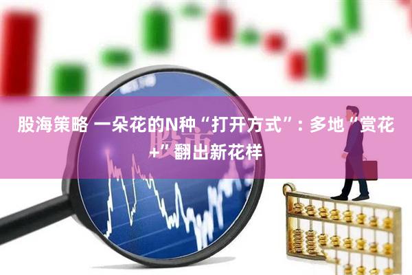股海策略 一朵花的N种“打开方式”: 多地“赏花+”翻出新花样