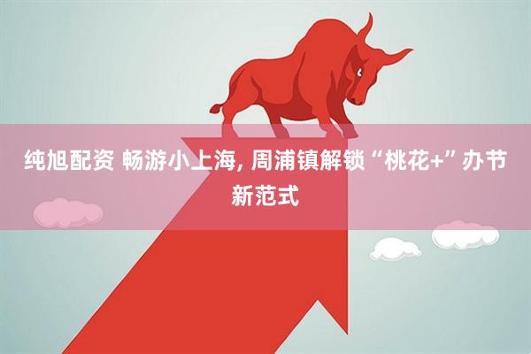 纯旭配资 畅游小上海, 周浦镇解锁“桃花+”办节新范式