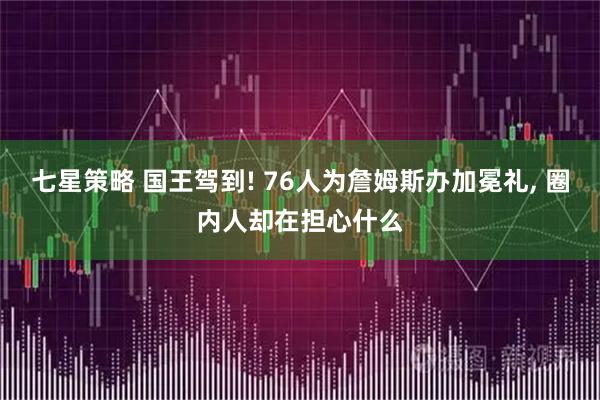 七星策略 国王驾到! 76人为詹姆斯办加冕礼, 圈内人却在担心什么