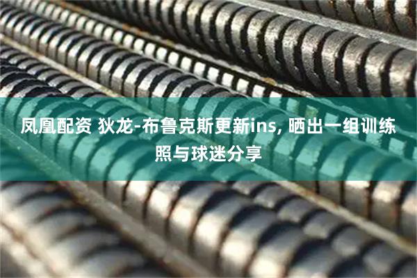 凤凰配资 狄龙-布鲁克斯更新ins, 晒出一组训练照与球迷分享